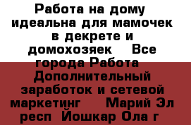  Работа на дому (идеальна для мамочек в декрете и домохозяек) - Все города Работа » Дополнительный заработок и сетевой маркетинг   . Марий Эл респ.,Йошкар-Ола г.